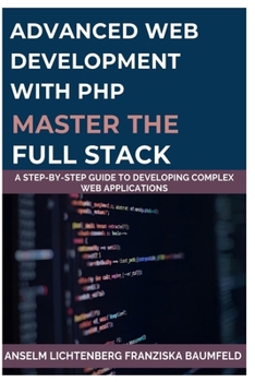 ADVANCED WEB DEVELOPMENT WITH PHP MASTER THE FULL STACK: A Step-by-Step Guide to Developing Complex Web Applications