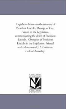 Legislative honors to the memory of President Lincoln. Message of Gov. Fenton to the Legislature, communicating the death of President Lincoln. ... direction of J. B. Cushman, clerk of Assembl