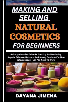 MAKING AND SELLING NATURAL COSMETICS FOR BEGINNERS: A Comprehensive Guide To Creating And Marketing Organic Skincare, Haircare, And Beauty Products For New Entrepreneurs – All You Need To Know