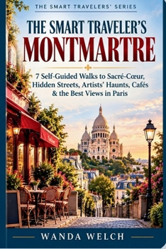 The Smart Traveler's Montmartre: 7 Self-Guided Walks to Sacré-Cœur, Hidden Streets, Artists' Haunts, Cafés & the Best Views in Paris (The Smart Traveler's Guide)