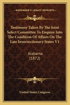Testimony Taken By The Joint Select Committee To Enquire Into The Condition Of Affairs On The Late Insurrectionary States V1: Alabama