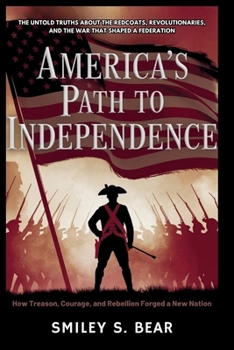 America’s Path to Independence: How Treason, Courage, and Rebellion Forged a New Nation: The Untold Truths About the Redcoats, Revolutionaries, and the War That Shaped a Federation
