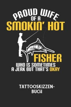 PROUD WIFE OF A SMOKIN' HOT FISHER WHO IS SOMETIMES A JERK BUT THAT'S OKAY - Tattooskizzenbuch: Halte deine Ideen f?r Motive f?r dein n?chstes Tattoo