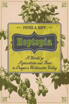 Hoptopia: A World of Agriculture and Beer in Oregon’s Willamette Valley - Book #61 of the California Studies in Food and Culture