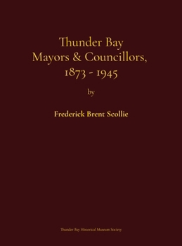 Thunder Bay mayors & councillors, 1873-1945: Including Port Arthur and Fort William, Ontario (1884-1945) and their predecessors, the municipalities of ... genealogical dictionary and electoral history