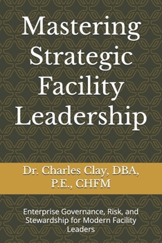 Mastering Strategic Facility Leadership: Enterprise Governance, Risk, and Stewardship for Modern Facility Leaders (Dr. Charles Clay’s Leadership Series)