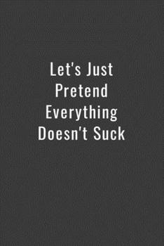 Let's Just Pretend Everything Doesn't Suck: Funny Office Notebook/Journal For Women/Men/Boss/Coworkers/Colleagues/Students: 6x9 inches, 100 Pages of ... lines for capturing your very best ideas!