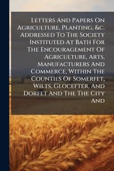Letters And Papers On Agriculture, Planting, &c. Addressed To The Society Instituted At Bath For The Encouragement Of Agriculture, Arts, Manufacturers ... Glocefter, And Dorfet And The The City And...