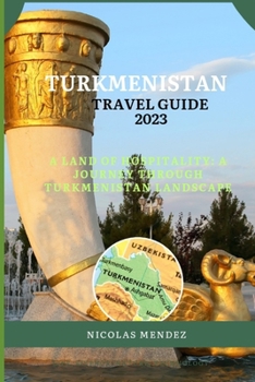 TURKMENISTAN TRAVEL GUIDE 2023: A Land Of Hospitality: A Journey Through Turkmenistan Landscape