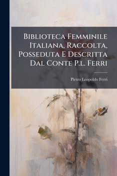 Biblioteca Femminile Italiana: Raccolta, Posseduta E Descritta Dal Conte Pietro Leopoldo Ferri, Padovano