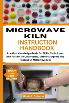 MICROWAVE KILN INSTRUCTION HANDBOOK: Practical Knowledge Guide On Skills, Teches And Pattern To Understand, Master & Explore The Process Of Microwave Kiln