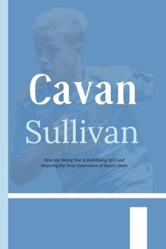 Cavan Sullivan: How the Rising Star is Redefining MLS and Inspiring the Next Generation of Soccer Stars