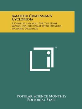 Amateur Craftsman's Cyclopedia: A Complete Manual For The Home Workshop Enthusiast With Detailed Working Drawings