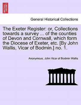 The Exeter Register: or, Collections towards a survey ... of the counties of Devon and Cornwall, which form the Diocese of Exeter, etc. [By John Wallis, Vicar of Bodmin.] no. 1.