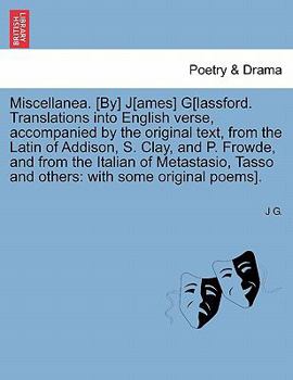 Miscellanea. [By] J[ames] G[lassford. Translations into English verse, accompanied by the original text, from the Latin of Addison, S. Clay, and P. ... Tasso and others: with some original poems].