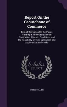 Hardcover Report On the Caoutchouc of Commerce: Being Information On the Plants Yielding It, Their Geographical Distribution, Climatic Conditions, and the Possi Book