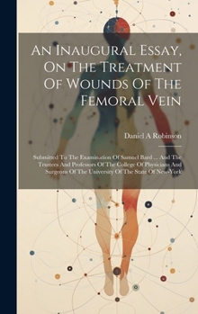 Hardcover An Inaugural Essay, On The Treatment Of Wounds Of The Femoral Vein: Submitted To The Examination Of Samuel Bard ... And The Trustees And Professors Of Book