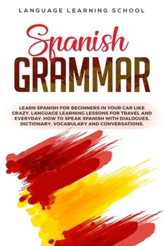 Spanish Grammar: Learn Spanish for Beginners in Your Car Like Crazy. Language Learning Lessons for Travel and Everyday. How to Speak Spanish with Dialogues, Dictionary, Vocabulary and Conversations.