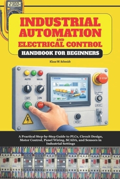 Industrial Automation and Electrical Control Handbook for Beginners: A Practical Step-by-Step Guide to PLCs, Circuit Design, Motor Control, Panel Wiring, SCADA, and Sensors in Industrial Settings