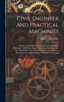 Hardcover Civil Engineer And Practical Machinist: Treatises On Civil Engineering, Engineer Building, Machinery, Mill Work, Engine Work, Iron Founding, &c. &c. E Book