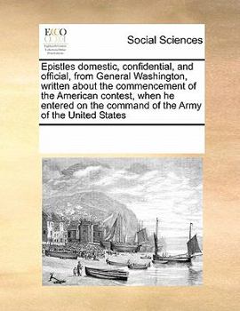 Epistles domestic, confidential, and official, from General Washington, written about the commencement of the American contest, when he entered on the command of the Army of the United States