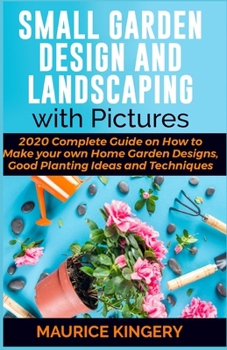 SMALL GARDEN DESIGN AND LANDSCAPING WITH PICTURES: 2020 Complete Guide on How to Make Your Own Home Garden Designs, Good Planting Ideas and Techniques Within 7 Days