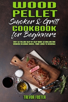 Wood Pellet Smoker and Grill Cookbook for Beginners: Easy to Follow Step-By-Step Guide to Grilling And Smoking Delicious Dishes, From Lunch To Desserts