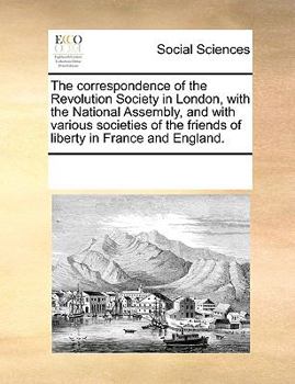 Paperback The Correspondence of the Revolution Society in London, with the National Assembly, and with Various Societies of the Friends of Liberty in France and Book