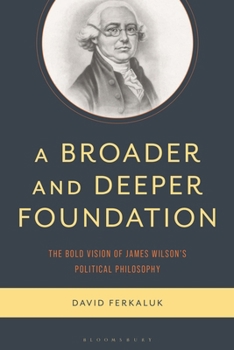 A Broader and Deeper Foundation: The Alternative Vision of James Wilson's Political Philosophy