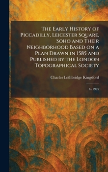 The Early History of Piccadilly, Leicester Square, Soho and Their Neighborhood Based on a Plan Drawn in 1585 and Published by the London Topographical Society: In 1925