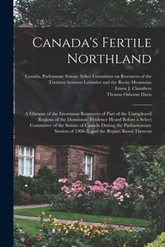 Canada's Fertile Northland: a Glimpse of the Enormous Resources of Part of the Unexplored Regions of the Dominion: Evidence Heard Before a Select ... of 1906-7, and the Report Based Thereon