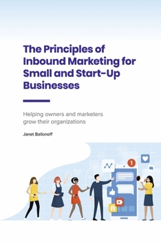 The Principles of Inbound Marketing for Small and Start-Up Businesses: Helping Owners and Marketers Grow Their Organizations
