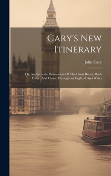 Cary's New Itinerary: Or, An Accurate Delineation Of The Great Roads, Both Direct And Cross, Throughout England And Wales