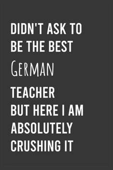 Didn't Ask To Be The Best German Teacher But Here I Am Absolutely Crushing it: Funny Notebook, Appreciation / Thank You / Birthday Gift for for German Teacher