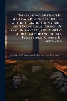 Great Church Meetings In Glasgow. Addresses Delivered At The Formation Of A Young Men's Evangelical Church Of Scotland Society, And Address Of Dr. Chalmers On The Free Presbyterian Church In Scotland