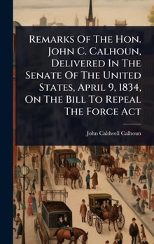 Hardcover Remarks Of The Hon. John C. Calhoun, Delivered In The Senate Of The United States, April 9, 1834, On The Bill To Repeal The Force Act Book