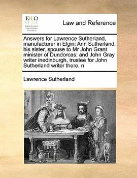 Answers for Lawrence Sutherland, manufacturer in Elgin: Ann Sutherland, his sister, spouse to Mr John Grant minister of Dundorcas: and John Gray ... trustee for John Sutherland writer there, n