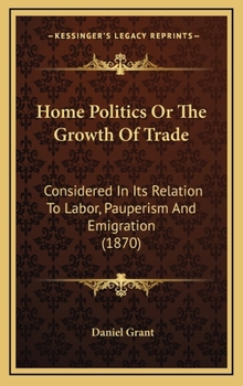 Hardcover Home Politics or the Growth of Trade: Considered in Its Relation to Labor, Pauperism and Emigration (1870) Book