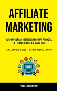 Affiliate Marketing: Build Your Dream Business And Achieve Financial Freedom With Affiliate Marketing
