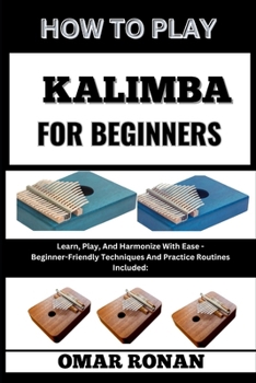 HOW TO PLAY KALIMBA FOR BEGINNERS: Learn, Play, And Harmonize With Ease - Beginner-Friendly Techniques And Practice Routines Included: