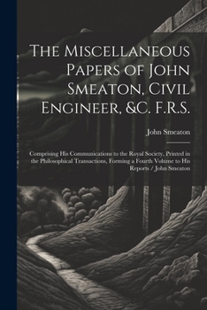 Paperback The Miscellaneous Papers of John Smeaton, Civil Engineer, &c. F.R.S.: Comprising His Communications to the Royal Society, Printed in the Philosophical Book