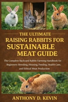 THE ULTIMATE RAISING RABBITS FOR SUSTAINABLE MEAT GUIDE.: The Complete Backyard Rabbit Farming Handbook for Beginners: Breeding, Housing, Feeding, Health Care, and Ethical Meat Production.