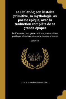 La Finlande; Son Histoire Primitive, Sa Mythologie, as Po�sie �pique, Avec La Traduction Compl�te de Sa Grande �pop�e: Le Kalewala, Son G�nie National, Sa Condition Politique Et Sociale Depuis La Conq