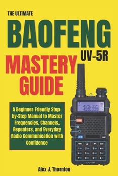 The Ultimate Baofeng UV-5R Mastery Guide: A Beginner-Friendly Step-by-Step Manual to Master Frequencies, Channels, Repeaters, and Everyday Radio Communication with Confidence