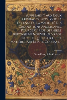 Supplément Aux Deux Ouvrages Faits Pour La Défense De La Validité Des Ordinations Anglicanes, Pour Servir De Dernière Réponse Au Nouvel Ouvrage Du P. ... Par Le P. Le Courayer (French Edition)