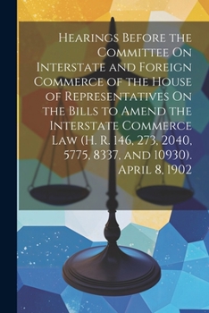 Hearings Before the Committee On Interstate and Foreign Commerce of the House of Representatives On the Bills to Amend the Interstate Commerce Law (H. ... 2040, 5775, 8337, and 10930). April 8, 1902