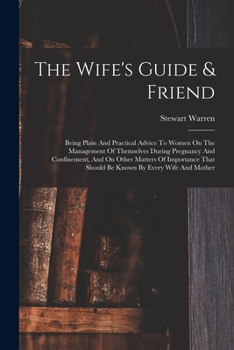 The Wife's Guide & Friend: Being Plain And Practical Advice To Women On The Management Of Themselves During Pregnancy And Confinement, And On Other ... That Should Be Known By Every Wife And Mother