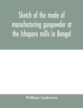Sketch of the Mode of Manufacturing Gunpowder at the Ishapore Mills in Bengal, with a Record of the Experiments Carried on to Ascertain the Value of Charge, Windage, Vent and Weight, Etc., in Mortars 