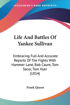 Life And Battles Of Yankee Sullivan: Embracing Full And Accurate Reports Of The Fights With Hammer Lane, Bob Caunt, Tom Secor, Tom Hyer