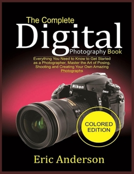 The Complete Digital Photography Book (Colored Edition): Everything You Need to Know to Get Started as a Photographer, Master the Art of Posing, Shooting and Creating Your Own Amazing Photographs